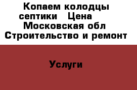 Копаем колодцы септики › Цена ­ 1 - Московская обл. Строительство и ремонт » Услуги   